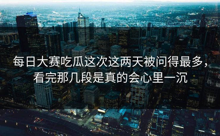 每日大赛吃瓜这次这两天被问得最多，看完那几段是真的会心里一沉