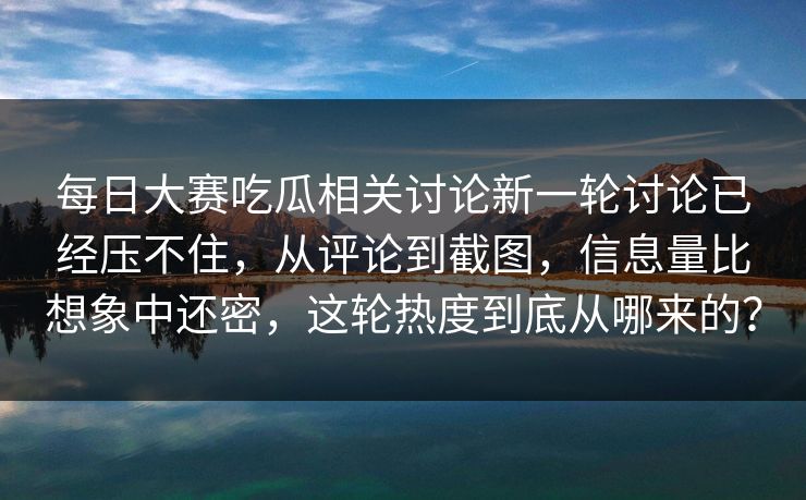每日大赛吃瓜相关讨论新一轮讨论已经压不住，从评论到截图，信息量比想象中还密，这轮热度到底从哪来的？
