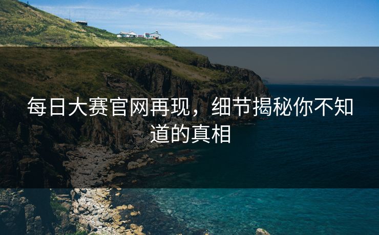 每日大赛官网再现，细节揭秘你不知道的真相