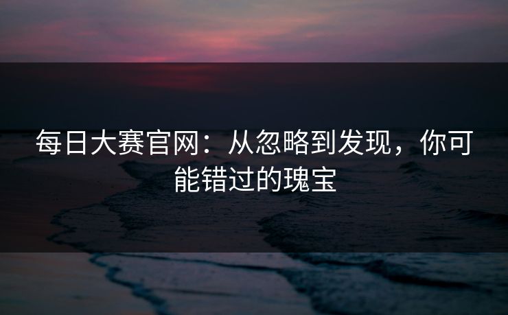 每日大赛官网:从忽略到发现,你可能错过的瑰宝 每日大赛官网:从忽略到发现,你可能错过的瑰宝